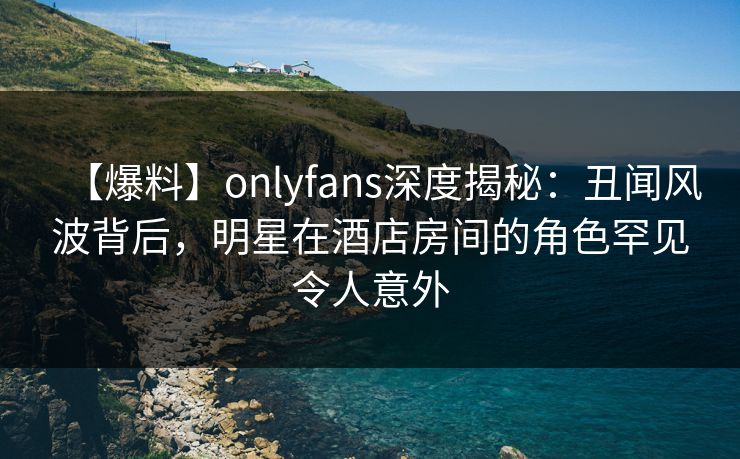 【爆料】onlyfans深度揭秘：丑闻风波背后，明星在酒店房间的角色罕见令人意外