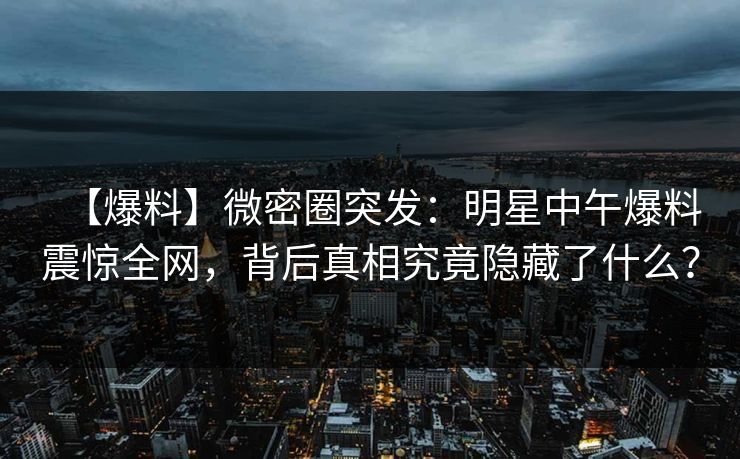 【爆料】微密圈突发：明星中午爆料震惊全网，背后真相究竟隐藏了什么？