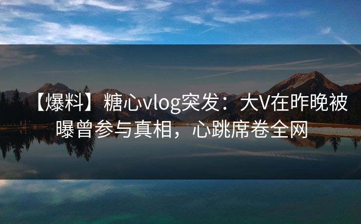【爆料】糖心vlog突发：大V在昨晚被曝曾参与真相，心跳席卷全网