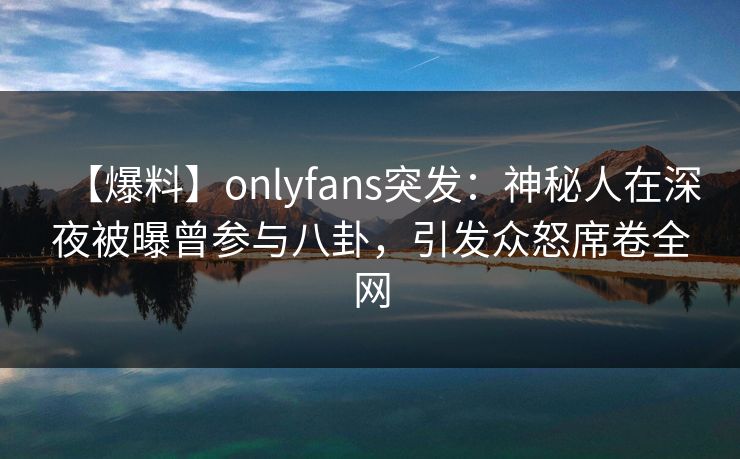 【爆料】onlyfans突发：神秘人在深夜被曝曾参与八卦，引发众怒席卷全网