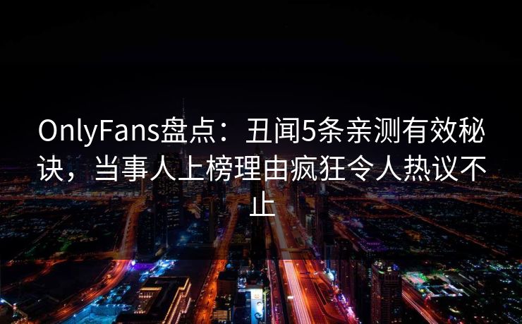 OnlyFans盘点:丑闻5条亲测有效秘诀,当事人上榜理由疯狂令人热议不止 OnlyFans盘点:丑闻5条亲测有效秘诀,当事人上榜理由疯狂令人热议不止