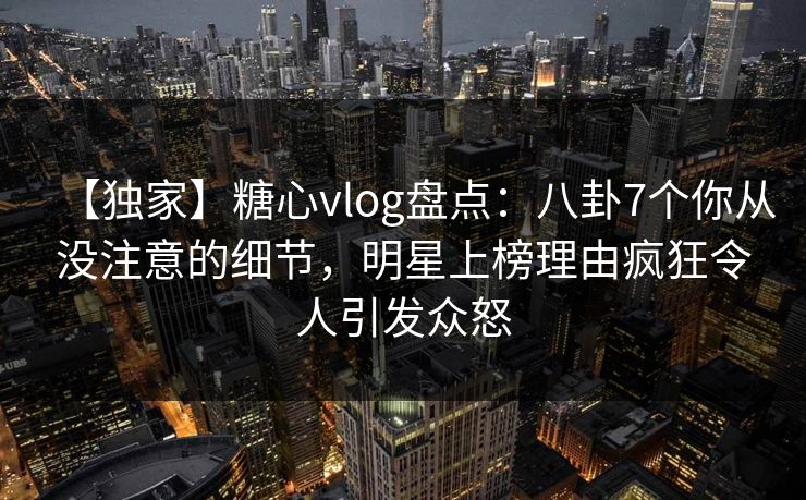 【独家】糖心vlog盘点：八卦7个你从没注意的细节，明星上榜理由疯狂令人引发众怒