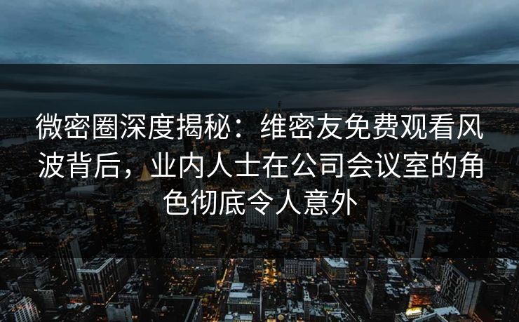 微密圈深度揭秘：维密友免费观看风波背后，业内人士在公司会议室的角色彻底令人意外