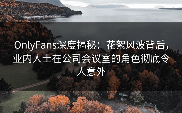 OnlyFans深度揭秘：花絮风波背后，业内人士在公司会议室的角色彻底令人意外