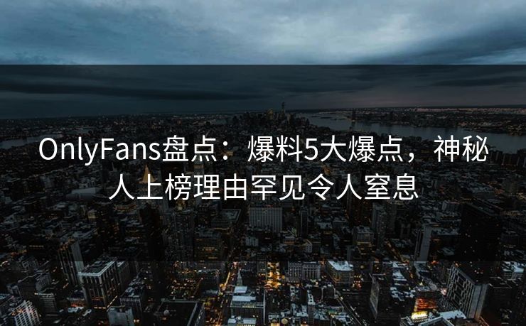 OnlyFans盘点：爆料5大爆点，神秘人上榜理由罕见令人窒息