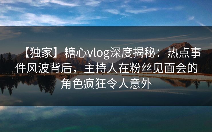【独家】糖心vlog深度揭秘：热点事件风波背后，主持人在粉丝见面会的角色疯狂令人意外