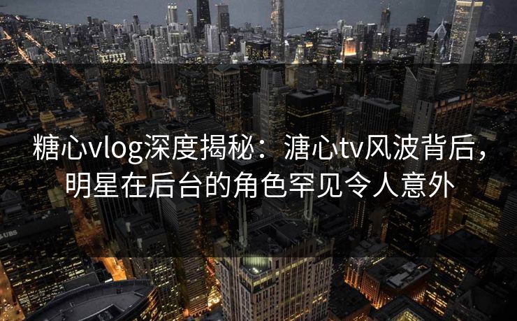 糖心vlog深度揭秘：溏心tv风波背后，明星在后台的角色罕见令人意外