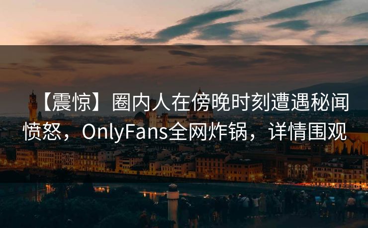 【震惊】圈内人在傍晚时刻遭遇秘闻愤怒，OnlyFans全网炸锅，详情围观