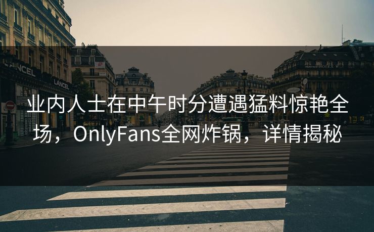 业内人士在中午时分遭遇猛料惊艳全场，OnlyFans全网炸锅，详情揭秘