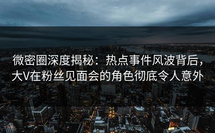微密圈深度揭秘：热点事件风波背后，大V在粉丝见面会的角色彻底令人意外
