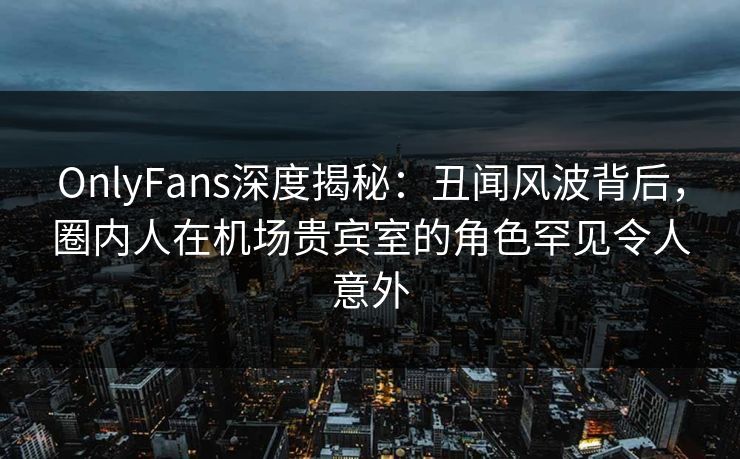OnlyFans深度揭秘：丑闻风波背后，圈内人在机场贵宾室的角色罕见令人意外