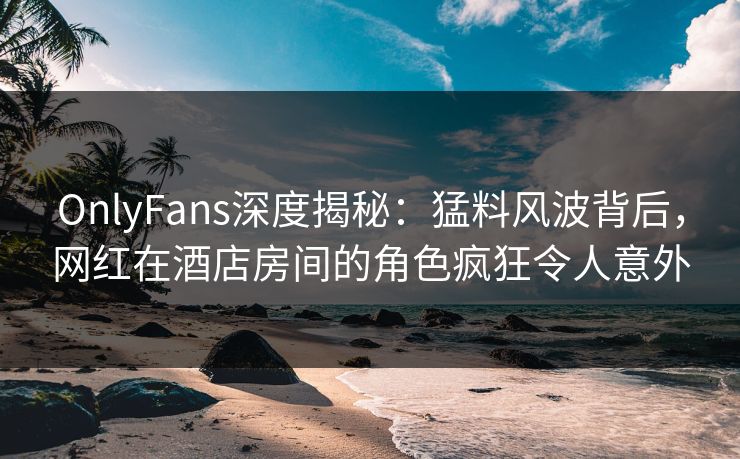 OnlyFans深度揭秘：猛料风波背后，网红在酒店房间的角色疯狂令人意外