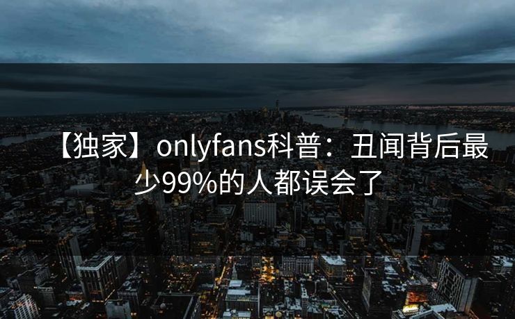 【独家】onlyfans科普：丑闻背后最少99%的人都误会了