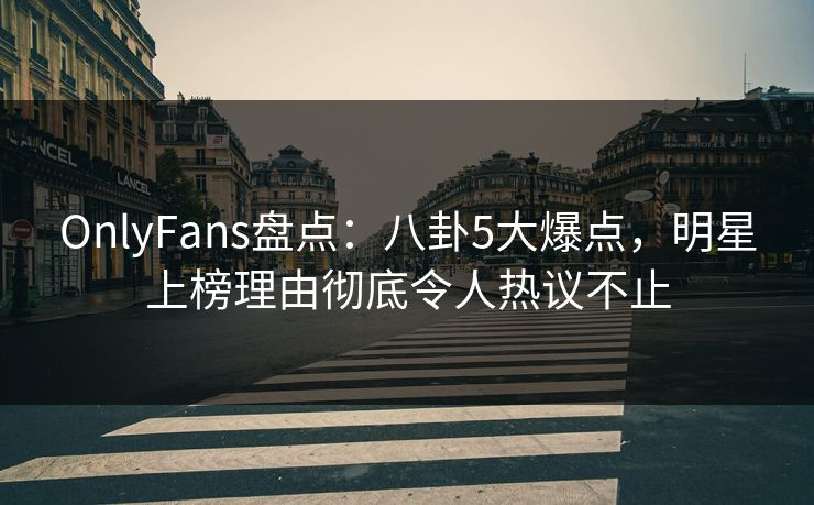 OnlyFans盘点：八卦5大爆点，明星上榜理由彻底令人热议不止