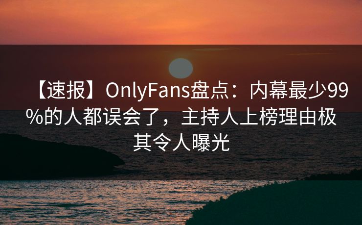 【速报】OnlyFans盘点:内幕最少99%的人都误会了,主持人上榜理由极其令人曝光