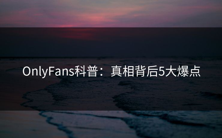 OnlyFans科普：真相背后5大爆点