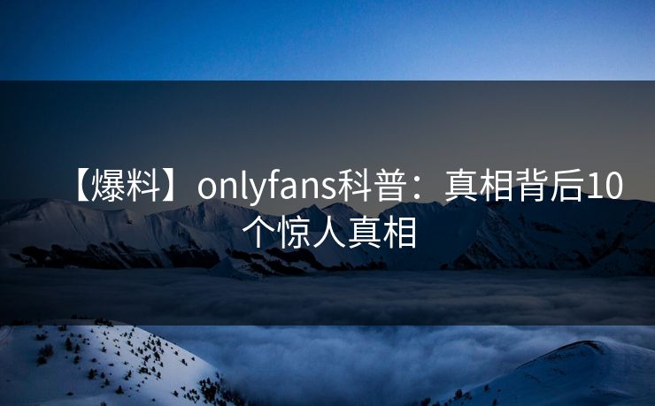 【爆料】onlyfans科普:真相背后10个惊人真相