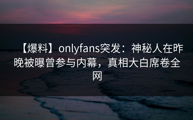 【爆料】onlyfans突发：神秘人在昨晚被曝曾参与内幕，真相大白席卷全网