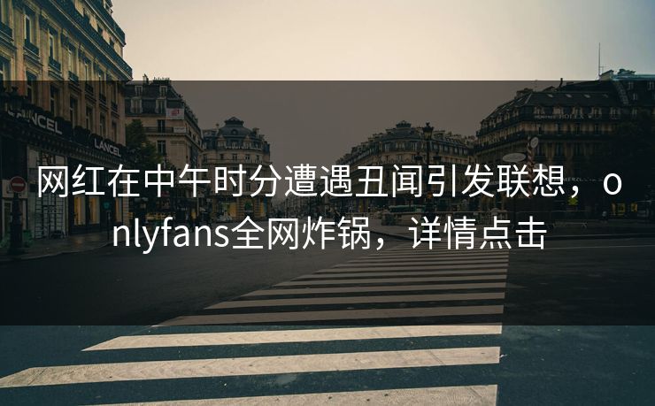 网红在中午时分遭遇丑闻引发联想,onlyfans全网炸锅,详情点击