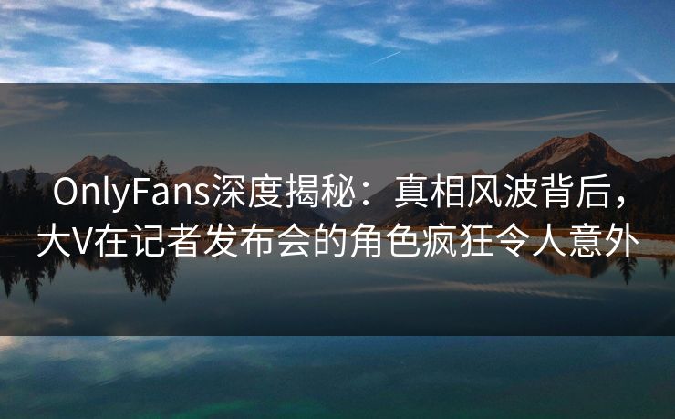OnlyFans深度揭秘:真相风波背后,大V在记者发布会的角色疯狂令人意外