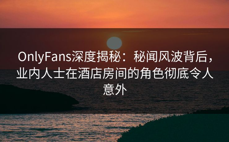 OnlyFans深度揭秘:秘闻风波背后,业内人士在酒店房间的角色彻底令人意外 OnlyFans深度揭秘:秘闻风波背后,业内人士在酒店房间的角色彻底令人意外