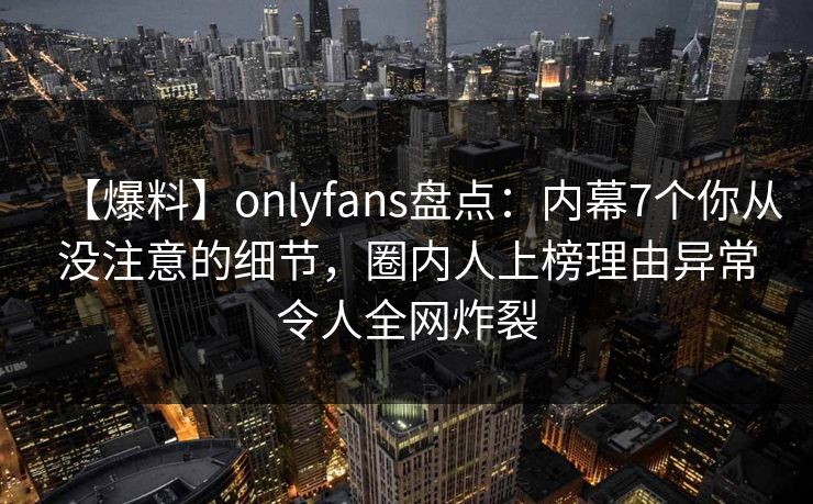 【爆料】onlyfans盘点:内幕7个你从没注意的细节,圈内人上榜理由异常令人全网炸裂 【爆料】onlyfans盘点:内幕7个你从没注意的细节,圈内人上榜理由异常令人全网炸裂