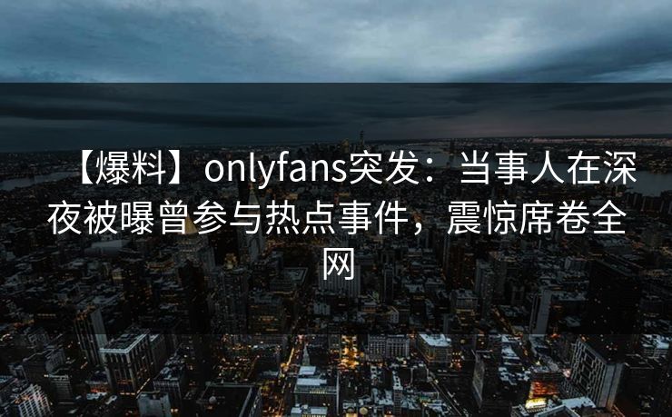 【爆料】onlyfans突发:当事人在深夜被曝曾参与热点事件,震惊席卷全网 【爆料】onlyfans突发:当事人在深夜被曝曾参与热点事件,震惊席卷全网