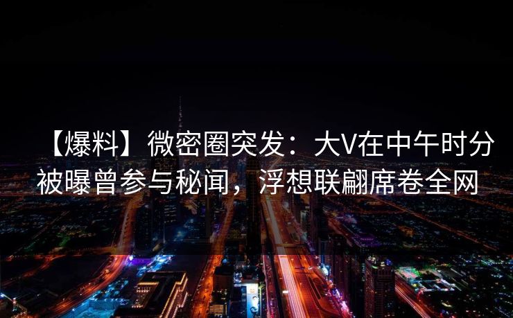 【爆料】微密圈突发：大V在中午时分被曝曾参与秘闻，浮想联翩席卷全网