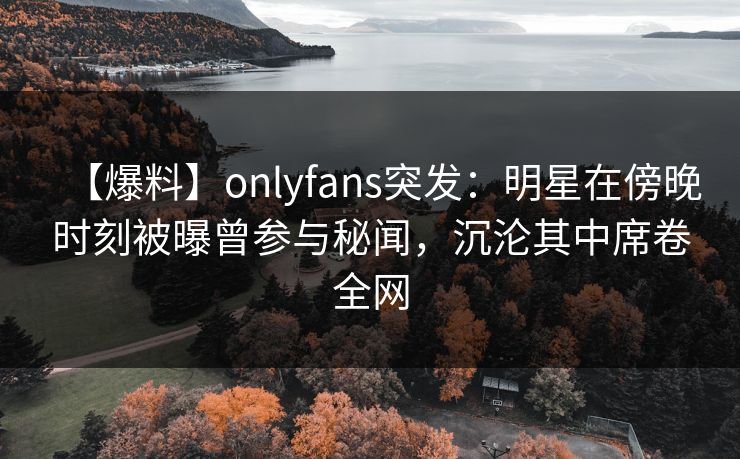 【爆料】onlyfans突发：明星在傍晚时刻被曝曾参与秘闻，沉沦其中席卷全网