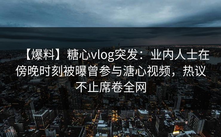 【爆料】糖心vlog突发：业内人士在傍晚时刻被曝曾参与溏心视频，热议不止席卷全网