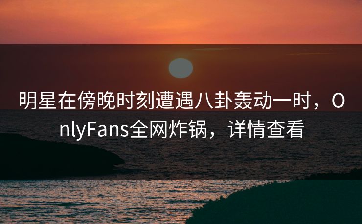 明星在傍晚时刻遭遇八卦轰动一时,OnlyFans全网炸锅,详情查看 明星在傍晚时刻遭遇八卦轰动一时,OnlyFans全网炸锅,详情查看