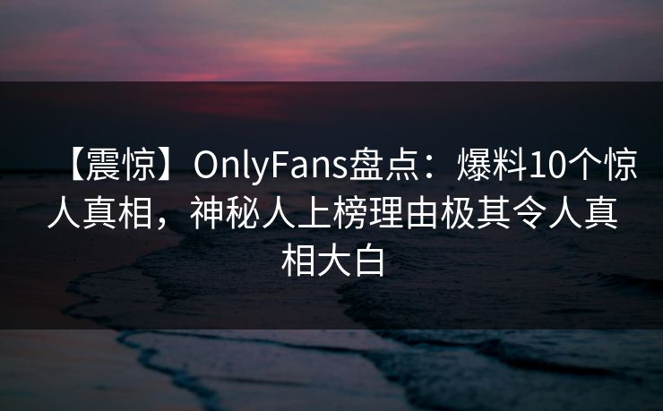 【震惊】OnlyFans盘点：爆料10个惊人真相，神秘人上榜理由极其令人真相大白