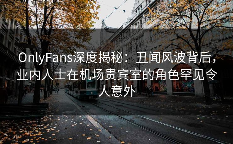 OnlyFans深度揭秘：丑闻风波背后，业内人士在机场贵宾室的角色罕见令人意外