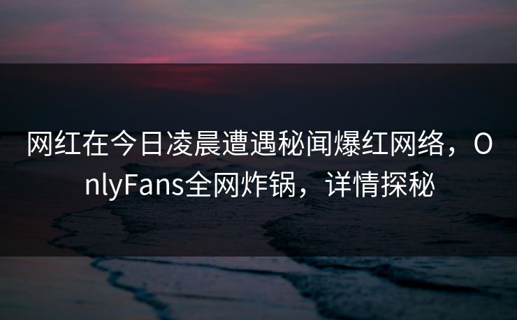 网红在今日凌晨遭遇秘闻爆红网络，OnlyFans全网炸锅，详情探秘