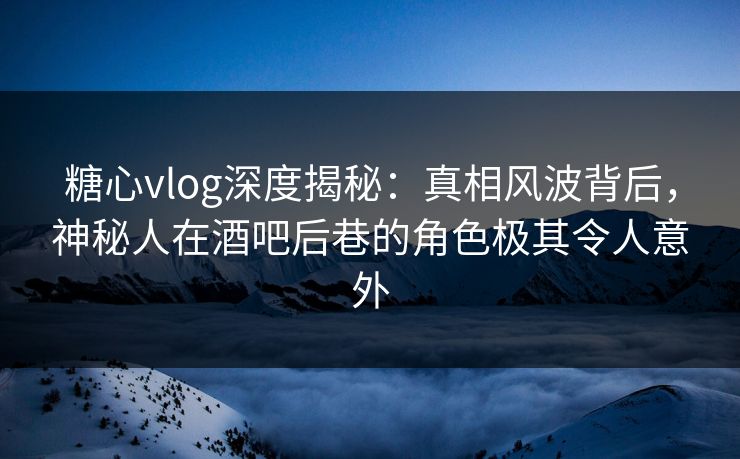 糖心vlog深度揭秘:真相风波背后,神秘人在酒吧后巷的角色极其令人意外