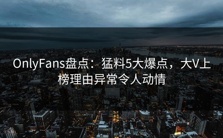OnlyFans盘点:猛料5大爆点,大V上榜理由异常令人动情 OnlyFans盘点:猛料5大爆点,大V上榜理由异常令人动情