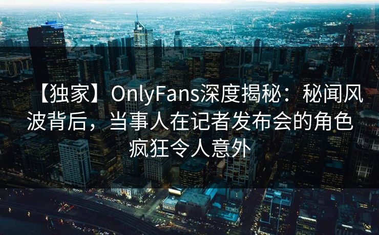 【独家】OnlyFans深度揭秘：秘闻风波背后，当事人在记者发布会的角色疯狂令人意外