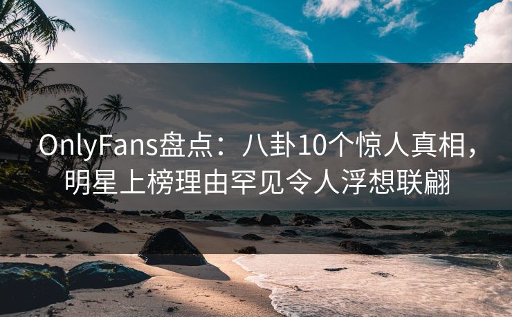 OnlyFans盘点：八卦10个惊人真相，明星上榜理由罕见令人浮想联翩
