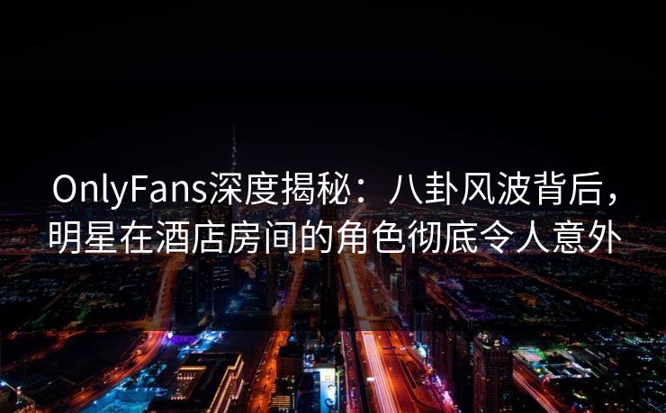 OnlyFans深度揭秘：八卦风波背后，明星在酒店房间的角色彻底令人意外