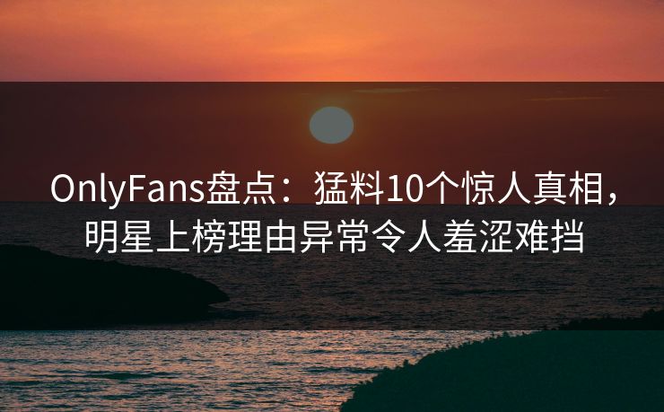 OnlyFans盘点：猛料10个惊人真相，明星上榜理由异常令人羞涩难挡