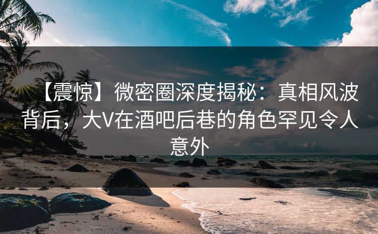 【震惊】微密圈深度揭秘：真相风波背后，大V在酒吧后巷的角色罕见令人意外