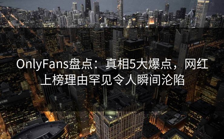 OnlyFans盘点：真相5大爆点，网红上榜理由罕见令人瞬间沦陷