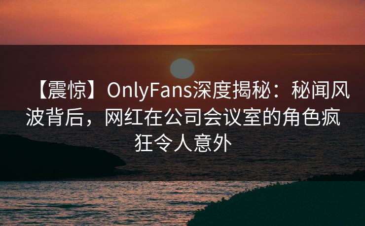 【震惊】OnlyFans深度揭秘：秘闻风波背后，网红在公司会议室的角色疯狂令人意外