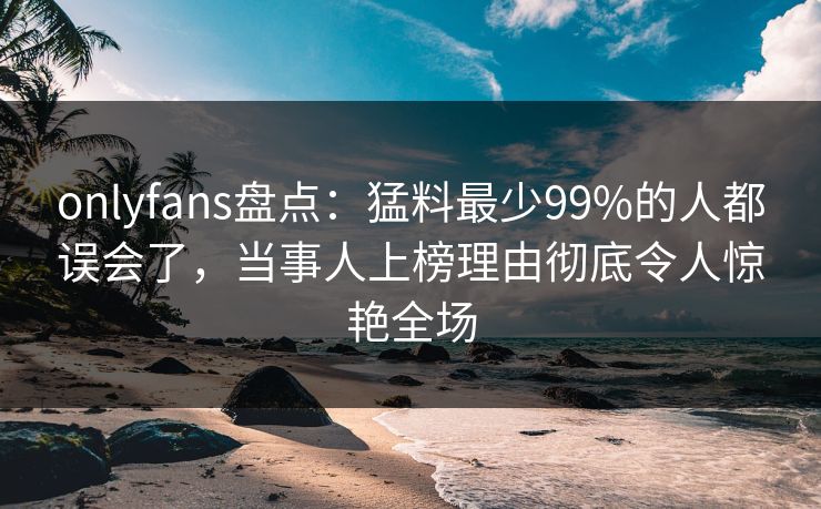 onlyfans盘点:猛料最少99%的人都误会了,当事人上榜理由彻底令人惊艳全场