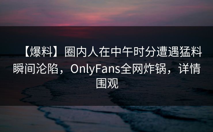 【爆料】圈内人在中午时分遭遇猛料瞬间沦陷,OnlyFans全网炸锅,详情围观 【爆料】圈内人在中午时分遭遇猛料瞬间沦陷,OnlyFans全网炸锅,详情围观