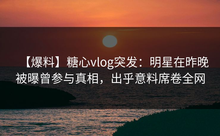 【爆料】糖心vlog突发：明星在昨晚被曝曾参与真相，出乎意料席卷全网