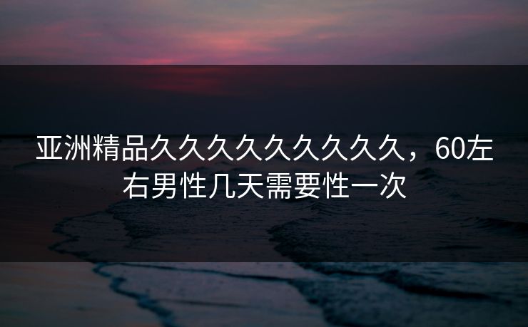 亚洲精品久久久久久久久久久，60左右男性几天需要性一次