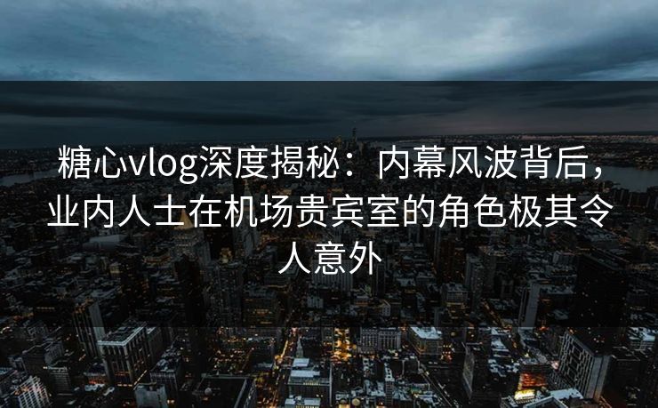 糖心vlog深度揭秘：内幕风波背后，业内人士在机场贵宾室的角色极其令人意外