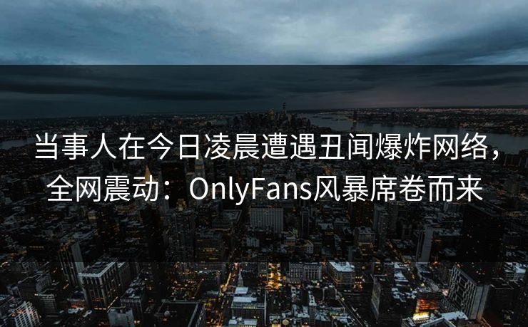 当事人在今日凌晨遭遇丑闻爆炸网络，全网震动：OnlyFans风暴席卷而来