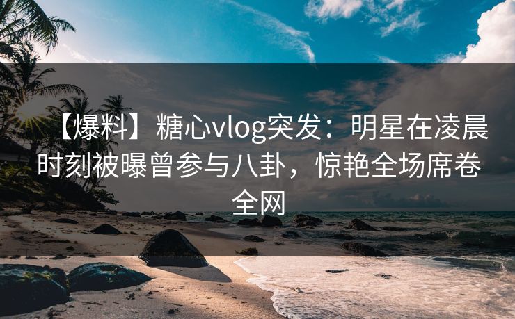 【爆料】糖心vlog突发：明星在凌晨时刻被曝曾参与八卦，惊艳全场席卷全网
